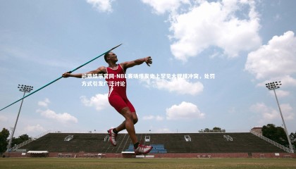 问鼎娱乐官网-NBL赛场爆发史上罕见大规模冲突，处罚方式引发广泛讨论