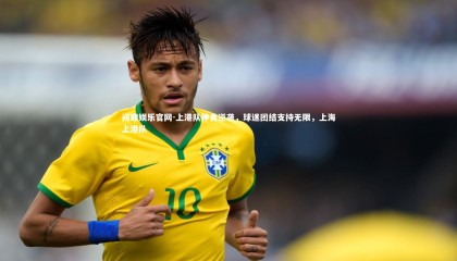 问鼎娱乐官网-上港队神勇逆袭，球迷团结支持无限，上海上港队