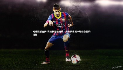 问鼎娱乐官网-易建联深情回顾，国家队生涯中那些永恒的记忆