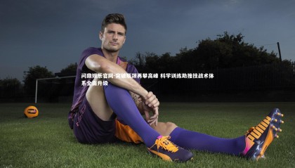 问鼎娱乐官网-突破瓶颈再攀高峰 科学训练助推技战术体系全面升级