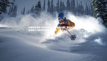 问鼎娱乐官网-王哲林与郭艾伦的赛场交锋，竞技对抗诠释篮球魅力 场外友情温暖球迷心田