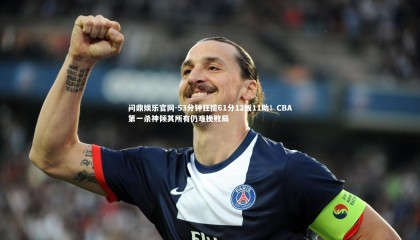 问鼎娱乐官网-53分钟狂揽61分12板11助！CBA第一杀神倾其所有仍难挽败局