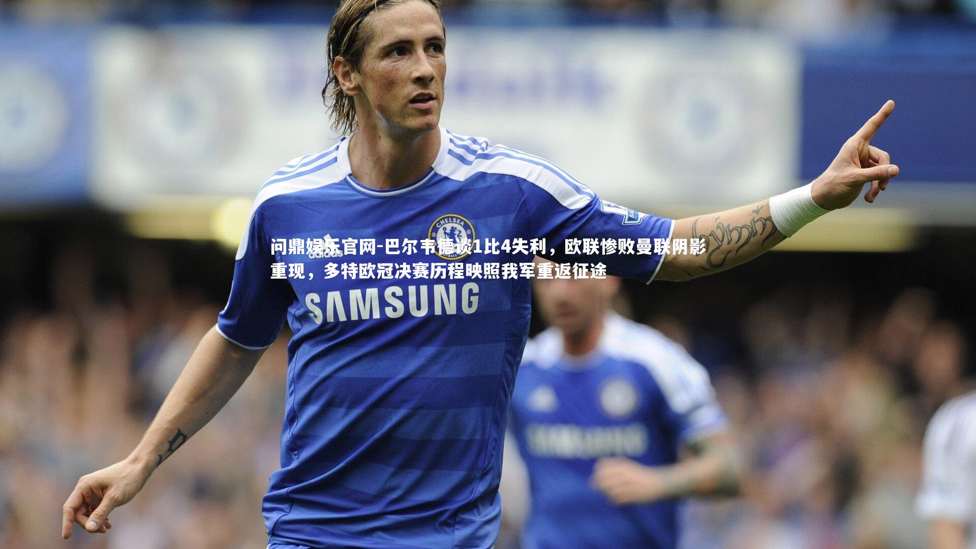 巴尔韦德谈1比4失利,欧联惨败曼联阴影重现,多特欧冠决赛历程映照我军重返征途